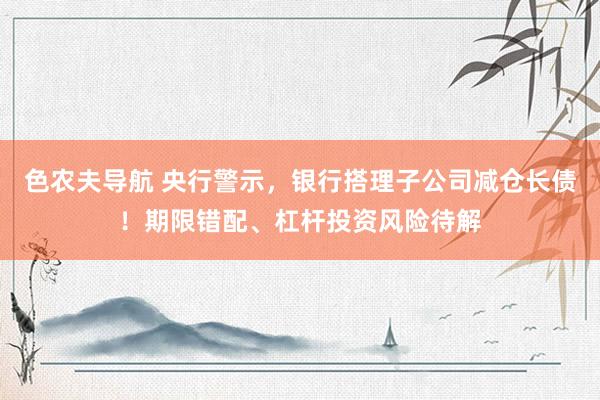 色农夫导航 央行警示，银行搭理子公司减仓长债！期限错配、杠杆投资风险待解