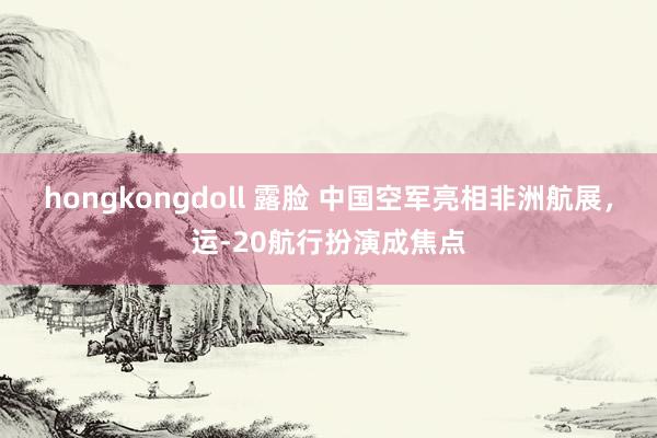 hongkongdoll 露脸 中国空军亮相非洲航展,运-20航行扮演成焦点