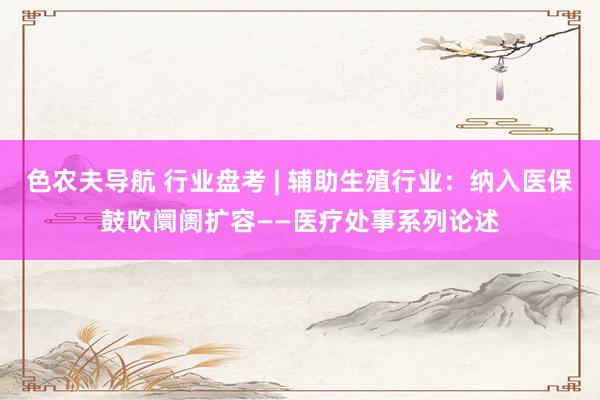 色农夫导航 行业盘考 | 辅助生殖行业：纳入医保鼓吹阛阓扩容——医疗处事系列论述