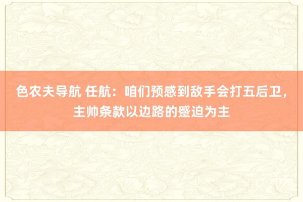 色农夫导航 任航：咱们预感到敌手会打五后卫，主帅条款以边路的蹙迫为主