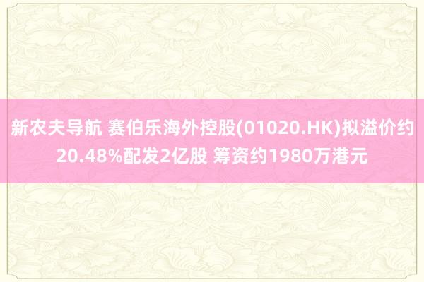 新农夫导航 赛伯乐海外控股(01020.HK)拟溢价约20.48%配发2亿股 筹资约1980万港元