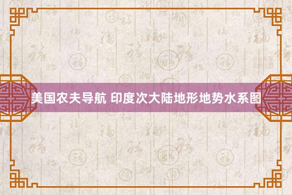 美国农夫导航 印度次大陆地形地势水系图