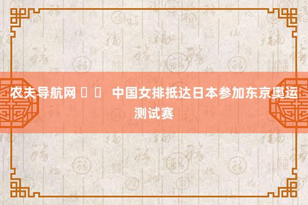 农夫导航网 		 中国女排抵达日本参加东京奥运测试赛