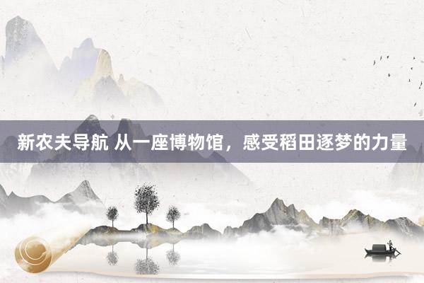 新农夫导航 从一座博物馆，感受稻田逐梦的力量