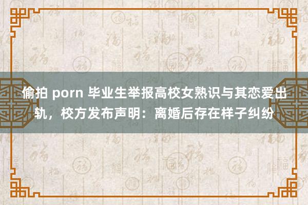偷拍 porn 毕业生举报高校女熟识与其恋爱出轨，校方发布声明：离婚后存在样子纠纷