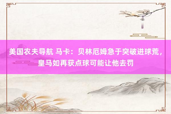 美国农夫导航 马卡：贝林厄姆急于突破进球荒，皇马如再获点球可能让他去罚