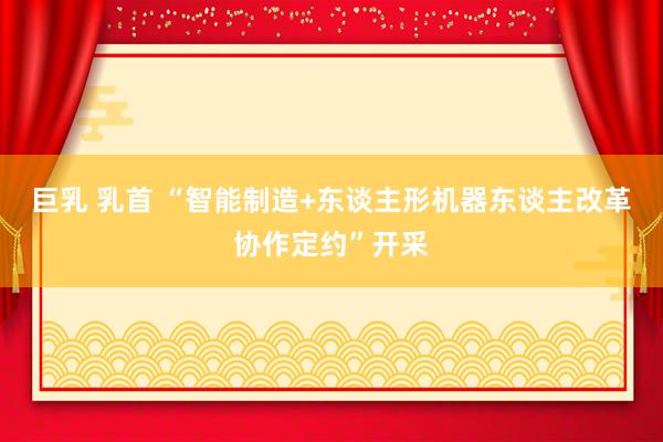 巨乳 乳首 “智能制造+东谈主形机器东谈主改革协作定约”开采