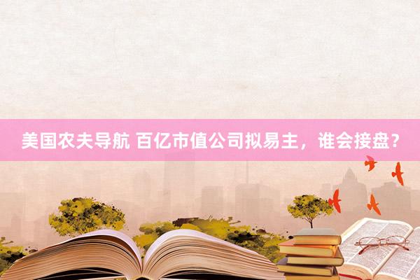 美国农夫导航 百亿市值公司拟易主，谁会接盘？