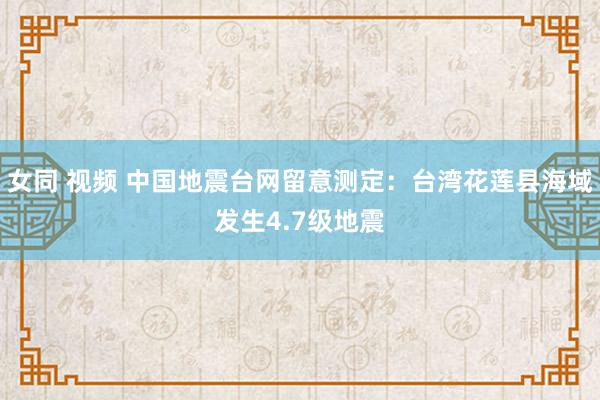 女同 视频 中国地震台网留意测定：台湾花莲县海域发生4.7级地震