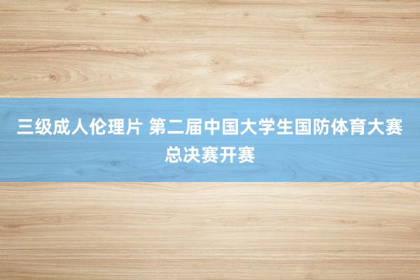 三级成人伦理片 第二届中国大学生国防体育大赛总决赛开赛