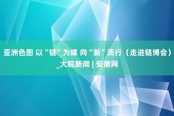 亚洲色图 以“链”为媒 向“新”而行（走进链博会）_大皖新闻 | 安徽网