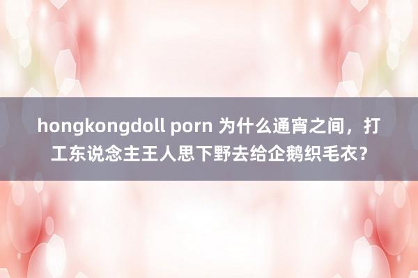 hongkongdoll porn 为什么通宵之间，打工东说念主王人思下野去给企鹅织毛衣？