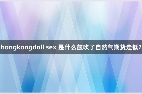 hongkongdoll sex 是什么鼓吹了自然气期货走低？