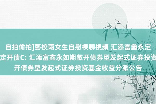 自拍偷拍]藝校兩女生自慰裸聊視頻 汇添富鑫永定开债A，汇添富鑫永定开债C: 汇添富鑫永如期敞开债券型发起式证券投资基金收益分派公告