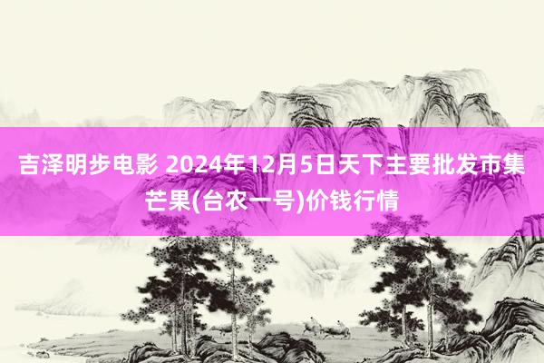 吉泽明步电影 2024年12月5日天下主要批发市集芒果(台农一号)价钱行情