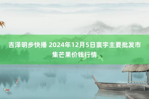 吉泽明步快播 2024年12月5日寰宇主要批发市集芒果价钱行情