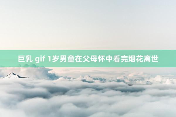 巨乳 gif 1岁男童在父母怀中看完烟花离世