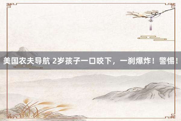 美国农夫导航 2岁孩子一口咬下，一刹爆炸！警惕！