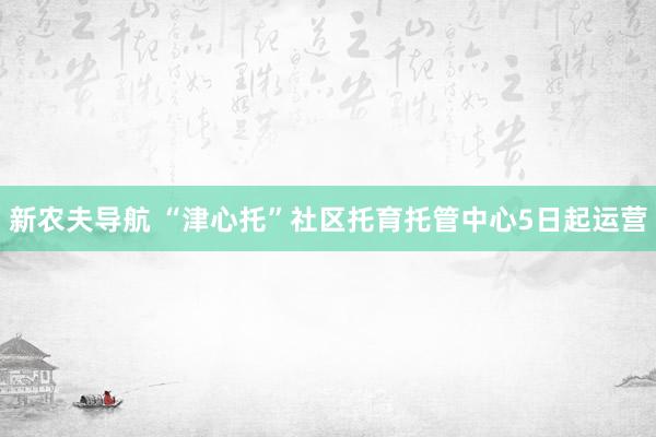 新农夫导航 “津心托”社区托育托管中心5日起运营