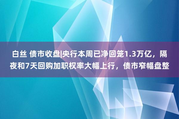 白丝 债市收盘|央行本周已净回笼1.3万亿，隔夜和7天回购加职权率大幅上行，债市窄幅盘整