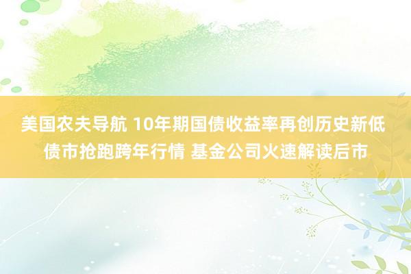 美国农夫导航 10年期国债收益率再创历史新低 债市抢跑跨年行情 基金公司火速解读后市