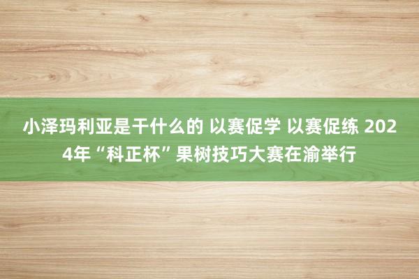 小泽玛利亚是干什么的 以赛促学 以赛促练 2024年“科正杯”果树技巧大赛在渝举行