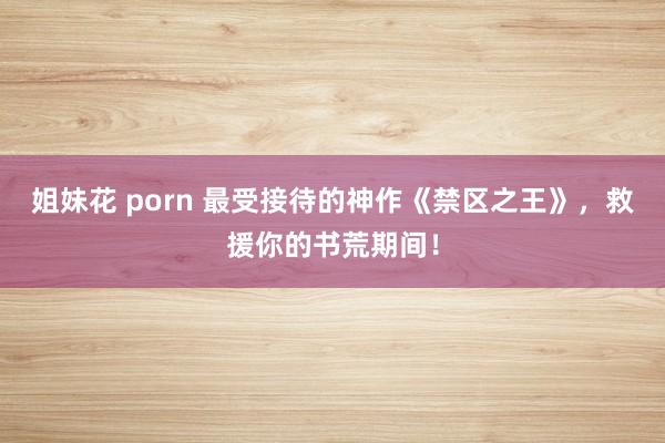 姐妹花 porn 最受接待的神作《禁区之王》，救援你的书荒期间！