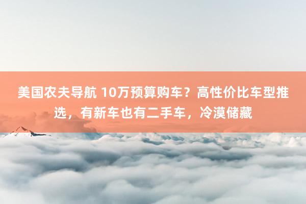 美国农夫导航 10万预算购车？高性价比车型推选，有新车也有二手车，冷漠储藏