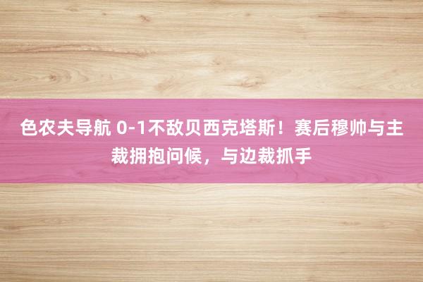 色农夫导航 0-1不敌贝西克塔斯！赛后穆帅与主裁拥抱问候，与边裁抓手