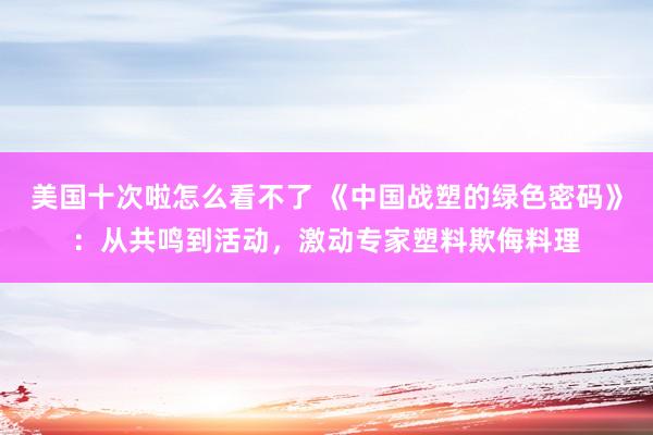 美国十次啦怎么看不了 《中国战塑的绿色密码》：从共鸣到活动，激动专家塑料欺侮料理