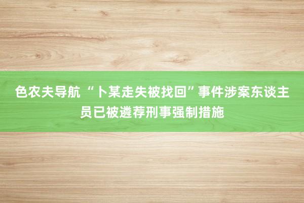 色农夫导航 “卜某走失被找回”事件涉案东谈主员已被遴荐刑事强制措施