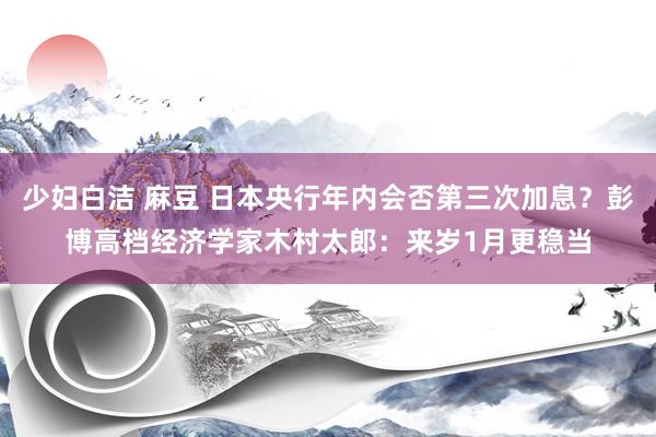 少妇白洁 麻豆 日本央行年内会否第三次加息？彭博高档经济学家木村太郎：来岁1月更稳当