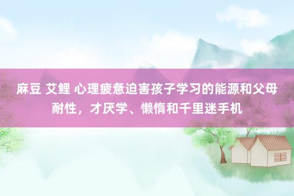 麻豆 艾鲤 心理疲惫迫害孩子学习的能源和父母耐性，才厌学、懒惰和千里迷手机