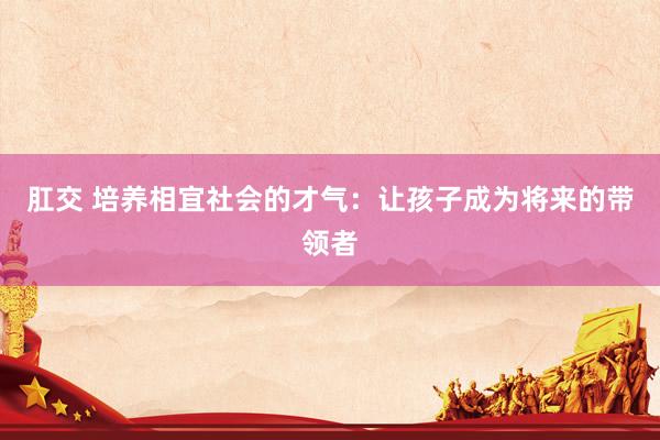 肛交 培养相宜社会的才气：让孩子成为将来的带领者