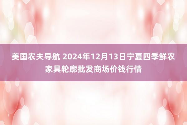 美国农夫导航 2024年12月13日宁夏四季鲜农家具轮廓批发商场价钱行情