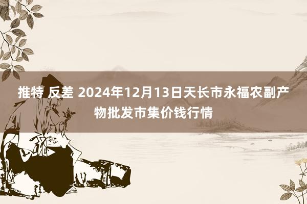 推特 反差 2024年12月13日天长市永福农副产物批发市集价钱行情