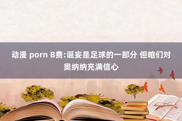 动漫 porn B费:诞妄是足球的一部分 但咱们对奥纳纳充满信心
