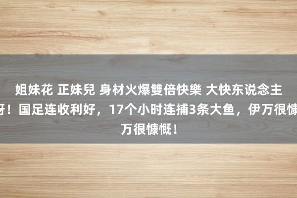 姐妹花 正妹兒 身材火爆雙倍快樂 大快东说念主心呀！国足连收利好，17个小时连捕3条大鱼，伊万很慷慨！