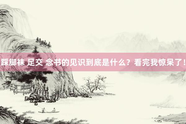 踩脚袜 足交 念书的见识到底是什么？看完我惊呆了！