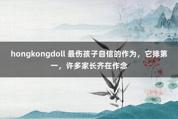 hongkongdoll 最伤孩子自信的作为，它排第一，许多家长齐在作念