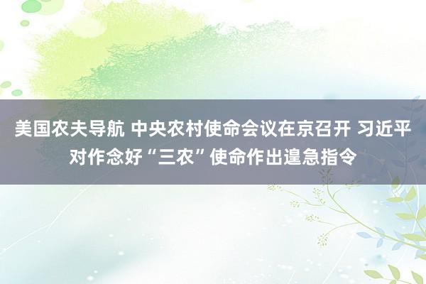 美国农夫导航 中央农村使命会议在京召开 习近平对作念好“三农”使命作出遑急指令