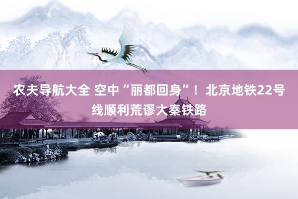 农夫导航大全 空中“丽都回身”！北京地铁22号线顺利荒谬大秦铁路