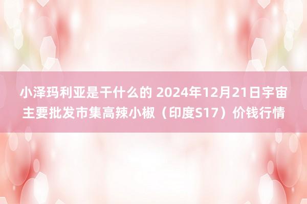 小泽玛利亚是干什么的 2024年12月21日宇宙主要批发市集高辣小椒（印度S17）价钱行情