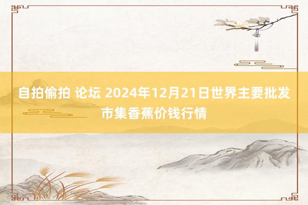 自拍偷拍 论坛 2024年12月21日世界主要批发市集香蕉价钱行情