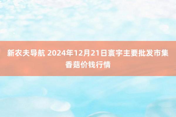 新农夫导航 2024年12月21日寰宇主要批发市集香菇价钱行情
