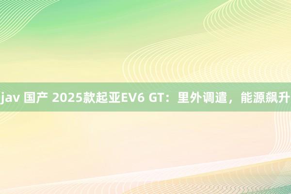 jav 国产 2025款起亚EV6 GT：里外调遣，能源飙升