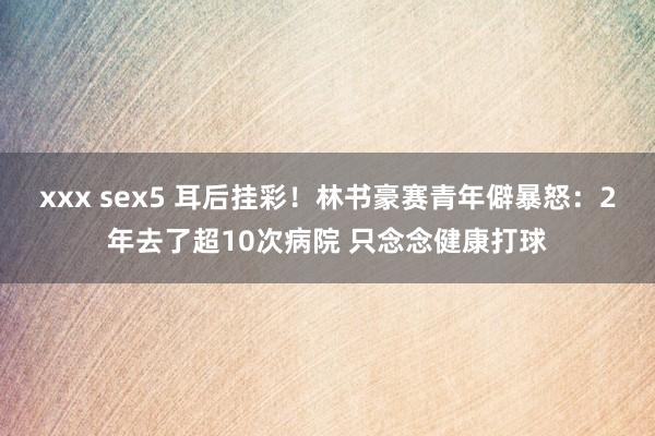 xxx sex5 耳后挂彩！林书豪赛青年僻暴怒：2年去了超10次病院 只念念健康打球