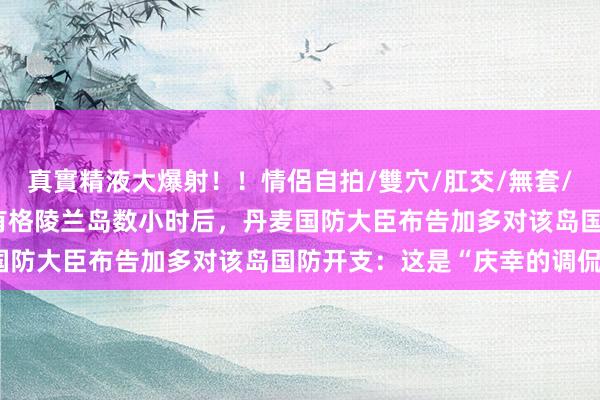 真實精液大爆射！！情侶自拍/雙穴/肛交/無套/大量噴精 特朗普称思领有格陵兰岛数小时后，丹麦国防大臣布告加多对该岛国防开支：这是“庆幸的调侃”