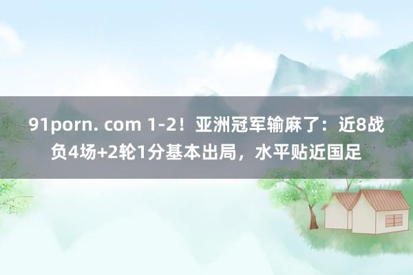 91porn. com 1-2！亚洲冠军输麻了：近8战负4场+2轮1分基本出局，水平贴近国足