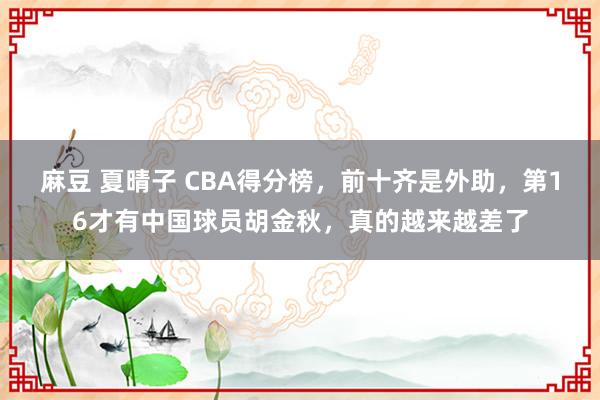 麻豆 夏晴子 CBA得分榜，前十齐是外助，第16才有中国球员胡金秋，真的越来越差了